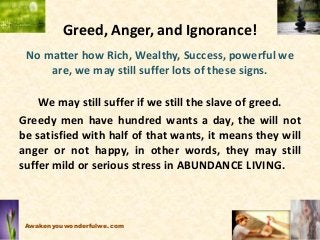 Greed, Anger, and Ignorance!
No matter how Rich, Wealthy, Success, powerful we
are, we may still suffer lots of these signs.
We may still suffer if we still the slave of greed.
Greedy men have hundred wants a day, the will not
be satisfied with half of that wants, it means they will
anger or not happy, in other words, they may still
suffer mild or serious stress in ABUNDANCE LIVING.
Awakenyouwonderfulwe.com
 