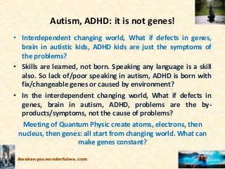 Autism, ADHD: it is not genes!
• Interdependent changing world, What if defects in genes,
brain in autistic kids, ADHD kids are just the symptoms of
the problems?
• Skills are learned, not born. Speaking any language is a skill
also. So lack of/poor speaking in autism, ADHD is born with
fix/changeable genes or caused by environment?
• In the interdependent changing world, What if defects in
genes, brain in autism, ADHD, problems are the by-
products/symptoms, not the cause of problems?
Meeting of Quantum Physic create atoms, electrons, then
nucleus, then genes: all start from changing world. What can
make genes constant?
Awakenyouwonderfulwe.com
 