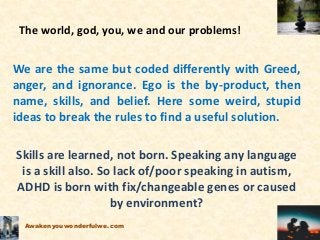 The world, god, you, we and our problems!
We are the same but coded differently with Greed,
anger, and ignorance. Ego is the by-product, then
name, skills, and belief. Here some weird, stupid
ideas to break the rules to find a useful solution.
Skills are learned, not born. Speaking any language
is a skill also. So lack of/poor speaking in autism,
ADHD is born with fix/changeable genes or caused
by environment?
Awakenyouwonderfulwe.com
 