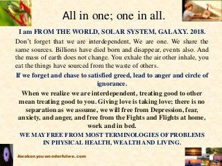 All in one; one in all.
I am FROM THE WORLD, SOLAR SYSTEM, GALAXY. 2018.
Don’t forget that we are interdependent, We are one. We share the
same sources. Billions have died born and disappear, events also. And
the mass of earth does not change. You exhale the air other inhale, you
eat the things have sourced from the waste of others.
If we forget and chase to satisfied greed, lead to anger and circle of
ignorance.
When we realize we are interdependent, treating good to other
mean treating good to you. Giving love is taking love; there is no
separation as we assume, we will free from Depression, fear,
anxiety, and anger, and free from the Fights and Flights at home,
work and in bed.
WE MAY FREE FROM MOST TERMINOLOGIES OF PROBLEMS
IN PHYSICAL HEALTH, WEALTH AND LIVING.
Awakenyouwonderfulwe.com
 