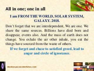 All in one; one in all
I am FROM THE WORLD, SOLAR SYSTEM,
GALAXY. 2018.
Don’t forget that we are interdependent, We are one. We
share the same sources. Billions have died born and
disappear, events also. And the mass of earth does not
change. You exhale the air other inhale, you eat the
things have sourced from the waste of others.
If we forget and chase to satisfied greed, lead to
anger and circle of ignorance.
Awakenyouwonderfulwe.com
 