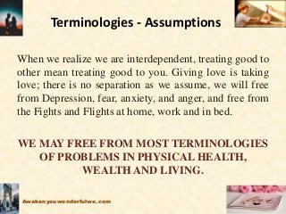 Terminologies - Assumptions
When we realize we are interdependent, treating good to
other mean treating good to you. Giving love is taking
love; there is no separation as we assume, we will free
from Depression, fear, anxiety, and anger, and free from
the Fights and Flights at home, work and in bed.
WE MAY FREE FROM MOST TERMINOLOGIES
OF PROBLEMS IN PHYSICAL HEALTH,
WEALTH AND LIVING.
Awakenyouwonderfulwe.com
 