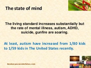 The state of mind
The living standard increases substantially but
the rate of mental illness, autism, ADHD,
suicide, gunfire are soaring.
At least, autism have increased from 1/80 kids
to 1/59 kids in The United States recently.
Awakenyouwonderfulwe.com
 