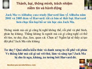 Thành, bại, thông minh, trách nhiệm
niềm tin và hành động
Jack Ma vs Alibaba: case study Harvard làm về Alibaba năm
2001 và 2005 đem về Harvard: tất cả bảo sẽ thất bại. Harvard
hơn chục lần loại hồ sơ xin học của Jack Ma.
Thông minh mà cái gì cũng bị nghĩ không thể, rồi phê và phê bình,
phán họ khùng. Thằng khùng là người mà cái gì cũng nghĩ có thể
rồi tìm, tư duy, đọc, làm, quan sát. Chọn ai? Ngẫm lại sẽ thấy ai tạo
đột phá? Jack Ma siêu khùng
Tư duy? Quá nhiều kiến thức và danh xưng to rồi phê với phán
Vs thằng khờ mà cái gì sai với thử, làm và sáng tạo? Jack Ma
bị cho là ngu, khùng, ảo tưởng bởi Harvard đó.
Awakenyouwonderfulwe.com
 