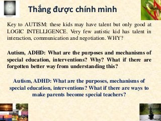 Thắng được chính mình
Key to AUTISM: these kids may have talent but only good at
LOGIC INTELLIGENCE. Very few autistic kid has talent in
interaction, communication and negotiation. WHY?
Autism, ADHD: What are the purposes and mechanisms of
special education, interventions? Why? What if there are
forgotten better way from understanding this?
Autism, ADHD: What are the purposes, mechanisms of
special education, interventions? What if there are ways to
make parents become special teachers?
 