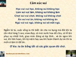 Cảm xúc vui
Học vui vui học, không vui không học
Làm vui vui làm, không vui không làm
Chơi vui vui chơi, không vui không chơi
Ăn vui vui ăn, không vui không ăn
Ngủ vui vui ngủ, không vui sẽ mất ngủ.
Ngẫm từ ta, cuộc sống ra thì biết: ăn cho no bụng mà đôi khi ta
cần nhà hàng 5 sao, view đẹp, có mùi nước hoa dễ chịu, có lễ tân
phục vụ nhiệt tình, giao món đúng và kịp thời… và ăn ngon khi
vui, khi liên hoan, khi kỷ niệm hay sau khi hoàn thành dự án thì ta
mới có tâm trí để ăn.
Ơ kìa: ta ăn bằng tất cả các giác quan đó chứ.
Awakenyouwonderfulwe.com
 