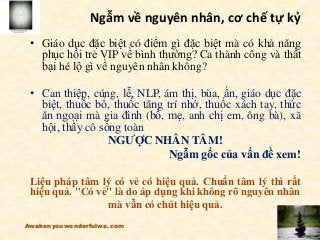Ngẫm về nguyên nhân, cơ chế tự kỷ
• Giáo dục đặc biệt có điểm gì đặc biệt mà có khả năng
phục hồi trẻ VIP về bình thường? Ca thành công và thất
bại hé lộ gì về nguyên nhân không?
• Can thiệp, cúng, lễ, NLP, ám thị, bùa, ấn, giáo dục đặc
biệt, thuốc bổ, thuốc tăng trí nhớ, thuốc xách tay, thức
ăn ngoại mà gia đình (bố, mẹ, anh chị em, ông bà), xã
hội, thầy cô sống toàn
NGƯỢC NHÂN TÂM!
Ngẫm gốc của vấn đề xem!
Liệu pháp tâm lý có vẻ có hiệu quả. Chuẩn tâm lý thì rất
hiệu quả. "Có vẻ" là do áp dụng khi không rõ nguyên nhân
mà vẫn có chút hiệu quả.
Awakenyouwonderfulwe.com
 