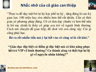 Nhắc nhở của cô giáo can thiệp
“Thực ra để dạy một bé tự kỷ hay phổ tự kỷ , tặng động là cực kỳ
gian lan. 100 triệu hay còn nhiều hơn thế rất nhiều. Cần có thời
gian có phương pháp đúng. Cô có tâm dạy chuẩn và hơn thế nữa
là bố mẹ chính là thầy cô giúp con trở về người bình thường.
Cách nói chuyện để giao tiếp, để chơi với con cũng vậy. Cái gì
cũng phải học.
Bỏ ra rất nhiều tiền mà ỷ lại hết vào cô cũng sẽ là rất khó.”
“Giáo dục đặc biệt có điểm gì đặc biệt mà có khả năng phục
hồi trẻ VIP về bình thường? Ca thành công và thất bại hé lộ
gì về nguyên nhân không?”
Awakenyouwonderfulwe.com
 