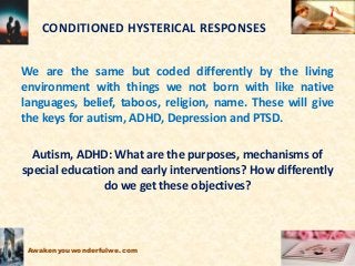 CONDITIONED HYSTERICAL RESPONSES
We are the same but coded differently by the living
environment with things we not born with like native
languages, belief, taboos, religion, name. These will give
the keys for autism, ADHD, Depression and PTSD.
Autism, ADHD: What are the purposes, mechanisms of
special education and early interventions? How differently
do we get these objectives?
Awakenyouwonderfulwe.com
 