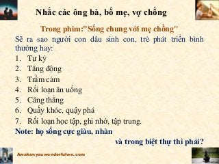 Nhắc các ông bà, bố mẹ, vợ chồng
Trong phim:"Sống chung với mẹ chồng"
Sẽ ra sao người con dâu sinh con, trẻ phát triển bình
thường hay:
1. Tự kỷ
2. Tăng động
3. Trầm cảm
4. Rối loạn ăn uống
5. Căng thẳng
6. Quấy khóc, quậy phá
7. Rối loạn học tập, ghi nhớ, tập trung.
Note: họ sống cực giàu, nhàn
và trong biệt thự thì phải?
Awakenyouwonderfulwe.com
 