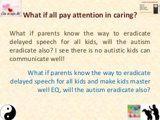 What if all pay attention in caring?
What if parents know the way to eradicate
delayed speech for all kids, will the autism
eradicate also? I see there is no autistic kids can
communicate well!
What if parents know the way to eradicate
delayed speech for all kids and make kids master
well EQ, will the autism eradicate also?
 