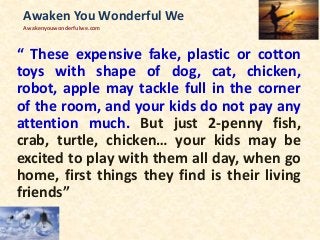“ These expensive fake, plastic or cotton
toys with shape of dog, cat, chicken,
robot, apple may tackle full in the corner
of the room, and your kids do not pay any
attention much. But just 2-penny fish,
crab, turtle, chicken… your kids may be
excited to play with them all day, when go
home, first things they find is their living
friends”
Awaken You Wonderful We
Awakenyouwonderfulwe.com
 