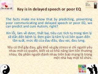 Key is in delayed speech or poor EQ
The facts make me know that by predicting, preventing
poor communicating and delayed speech or poor EQ, we
can predict and cure Autism, right?
Xin lỗi, làm về dược, thất bại, tiêu cực tích tụ trong tâm lý
sẽ dẫn đến bệnh lý. Đơn giản là tâm lý có liên quan đến
tần suất, mức độ của đau đầu, đau vai, đau lưng.
Yêu có thể gây đau, gây khổ và gây stress vì chỉ người yêu
nhau mới có quyền, biết và có khả năng làm tổn thương
nhau. Đa phần người đánh nhau trên báo mạng là trong
một nhà hay một tổ chức.
 