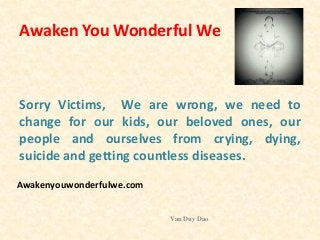 Awaken You Wonderful We
Sorry Victims, We are wrong, we need to
change for our kids, our beloved ones, our
people and ourselves from crying, dying,
suicide and getting countless diseases.
Van Duy Dao
Awakenyouwonderfulwe.com
 
