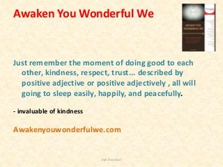Awaken You Wonderful We
Just remember the moment of doing good to each
other, kindness, respect, trust... described by
positive adjective or positive adjectively , all will
going to sleep easily, happily, and peacefully.
- invaluable of kindness
Awakenyouwonderfulwe.com
Van Duy Dao
 