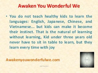 Awaken You Wonderful We
• You do not teach healthy kids to learn the
languages: English, Japanese, Chinese, and
Vietnamese... but kids can make it become
their instinct. That is the natural of learning
without learning, Kid under three years old
never have to sit in table to learn, but they
learn every time with joy
Awakenyouwonderfulwe.com
Van Duy Dao
 