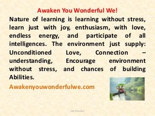 Awaken You Wonderful We!
Nature of learning is learning without stress,
learn just with joy, enthusiasm, with love,
endless energy, and participate of all
intelligences. The environment just supply:
Unconditioned Love, Connection –
understanding, Encourage environment
without stress, and chances of building
Abilities.
Awakenyouwonderfulwe.com
Van Duy Dao
 