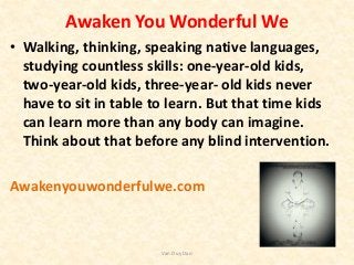 Awaken You Wonderful We
• Walking, thinking, speaking native languages,
studying countless skills: one-year-old kids,
two-year-old kids, three-year- old kids never
have to sit in table to learn. But that time kids
can learn more than any body can imagine.
Think about that before any blind intervention.
Awakenyouwonderfulwe.com
Van Duy Dao
 