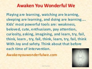 Awaken You Wonderful We
Playing are learning, watching are learning,
sleeping are learning, and doing are learning....
Kids’ most powerful tools are: weakness,
beloved, cute, enthusiasm, pay attention,
curiosity, asking, imagining, and learn, try, fail,
think, learn , try, fail, think, learn, try, fail, think
With Joy and safety. Think about that before
each time of intervention.
Awakenyouwonderfulwe.com
Van Duy Dao
 