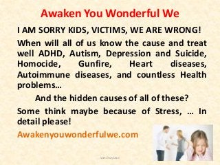 Awaken You Wonderful We
I AM SORRY KIDS, VICTIMS, WE ARE WRONG!
When will all of us know the cause and treat
well ADHD, Autism, Depression and Suicide,
Homocide, Gunfire, Heart diseases,
Autoimmune diseases, and countless Health
problems…
And the hidden causes of all of these?
Some think maybe because of Stress, … In
detail please!
Awakenyouwonderfulwe.com
Van Duy Dao
 