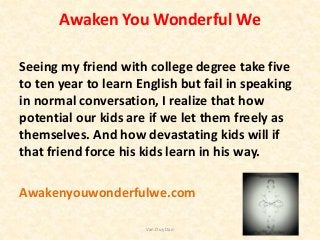 Awaken You Wonderful We
Seeing my friend with college degree take five
to ten year to learn English but fail in speaking
in normal conversation, I realize that how
potential our kids are if we let them freely as
themselves. And how devastating kids will if
that friend force his kids learn in his way.
Awakenyouwonderfulwe.com
Van Duy Dao
 