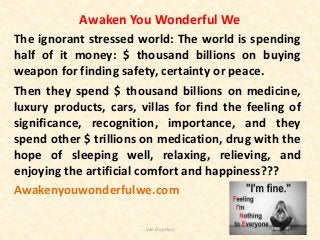 Awaken You Wonderful We
The ignorant stressed world: The world is spending
half of it money: $ thousand billions on buying
weapon for finding safety, certainty or peace.
Then they spend $ thousand billions on medicine,
luxury products, cars, villas for find the feeling of
significance, recognition, importance, and they
spend other $ trillions on medication, drug with the
hope of sleeping well, relaxing, relieving, and
enjoying the artificial comfort and happiness???
Awakenyouwonderfulwe.com
Van Duy Dao
 