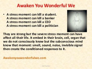 Awaken You Wonderful We
• A stress moment can kill a student.
A stress moment can kill a banker
A stress moment can kill a CEO
A stress moment can kill a politician
They are strong but the severe stress moment can have
affect all their life. It embed in their brain, cell, organ that
we do not consciously know but the subconscious mind
know that moment: smell, sound, noise, invisible signal
then create the conditioned responses to it.
Awakenyouwonderfulwe.com
Van Duy Dao
 