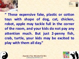 “ These expensive fake, plastic or cotton
toys with shape of dog, cat, chicken,
robot, apple may tackle full in the corner
of the room, and your kids do not pay any
attention much. But just 2-penny fish,
crab, turtle, your kids may be excited to
play with them all day.”
Awaken You Wonderful We
awakenyouwonderfulwe.com
 