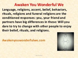 Awaken You Wonderful We
Language, religions, accent, belief, behaviors,
rituals, religions and funeral religions are the
conditioned responses: you, your friend and
partners have big differences in these: Will you
dare to try to change with other people to enjoy
their belief, rituals, and religions.
Awakenyouwonderfulwe.com
Van Duy Dao
 