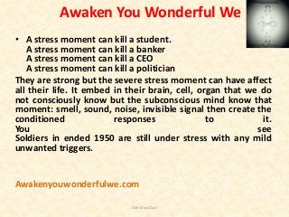 Awaken You Wonderful We
• A stress moment can kill a student.
A stress moment can kill a banker
A stress moment can kill a CEO
A stress moment can kill a politician
They are strong but the severe stress moment can have affect
all their life. It embed in their brain, cell, organ that we do
not consciously know but the subconscious mind know that
moment: smell, sound, noise, invisible signal then create the
conditioned responses to it.
You see
Soldiers in ended 1950 are still under stress with any mild
unwanted triggers.
Awakenyouwonderfulwe.com
Van Duy Dao
 