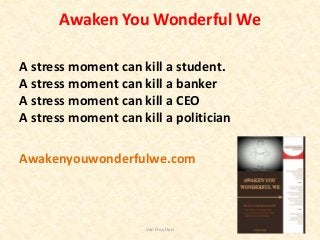 Awaken You Wonderful We
A stress moment can kill a student.
A stress moment can kill a banker
A stress moment can kill a CEO
A stress moment can kill a politician
Awakenyouwonderfulwe.com
Van Duy Dao
 