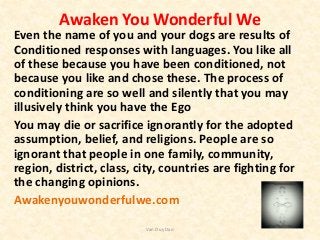 Awaken You Wonderful We
Even the name of you and your dogs are results of
Conditioned responses with languages. You like all
of these because you have been conditioned, not
because you like and chose these. The process of
conditioning are so well and silently that you may
illusively think you have the Ego
You may die or sacrifice ignorantly for the adopted
assumption, belief, and religions. People are so
ignorant that people in one family, community,
region, district, class, city, countries are fighting for
the changing opinions.
Awakenyouwonderfulwe.com
Van Duy Dao
 