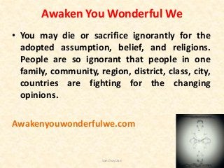 Awaken You Wonderful We
• You may die or sacrifice ignorantly for the
adopted assumption, belief, and religions.
People are so ignorant that people in one
family, community, region, district, class, city,
countries are fighting for the changing
opinions.
Awakenyouwonderfulwe.com
Van Duy Dao
 