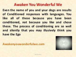 Awaken You Wonderful We
Even the name of you and your dogs are results
of Conditioned responses with languages. You
like all of these because you have been
conditioned, not because you like and chose
these. The process of conditioning are so well
and silently that you may illusively think you
have the Ego
Awakenyouwonderfulwe.com
Van Duy Dao
 