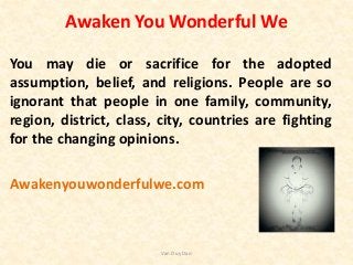 Awaken You Wonderful We
You may die or sacrifice for the adopted
assumption, belief, and religions. People are so
ignorant that people in one family, community,
region, district, class, city, countries are fighting
for the changing opinions.
Awakenyouwonderfulwe.com
Van Duy Dao
 