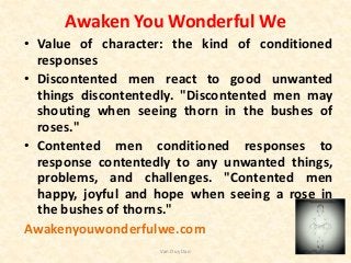 Awaken You Wonderful We
• Value of character: the kind of conditioned
responses
• Discontented men react to good unwanted
things discontentedly. "Discontented men may
shouting when seeing thorn in the bushes of
roses."
• Contented men conditioned responses to
response contentedly to any unwanted things,
problems, and challenges. "Contented men
happy, joyful and hope when seeing a rose in
the bushes of thorns."
Awakenyouwonderfulwe.com
Van Duy Dao
 