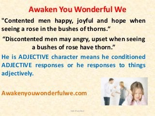 Awaken You Wonderful We
"Contented men happy, joyful and hope when
seeing a rose in the bushes of thorns.“
“Discontented men may angry, upset when seeing
a bushes of rose have thorn.”
He is ADJECTIVE character means he conditioned
ADJECTIVE responses or he responses to things
adjectively.
Awakenyouwonderfulwe.com
Van Duy Dao
 