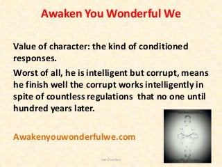 Awaken You Wonderful We
Value of character: the kind of conditioned
responses.
Worst of all, he is intelligent but corrupt, means
he finish well the corrupt works intelligently in
spite of countless regulations that no one until
hundred years later.
Awakenyouwonderfulwe.com
Van Duy Dao
 