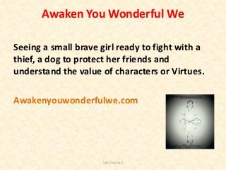 Awaken You Wonderful We
Seeing a small brave girl ready to fight with a
thief, a dog to protect her friends and
understand the value of characters or Virtues.
Awakenyouwonderfulwe.com
Van Duy Dao
 