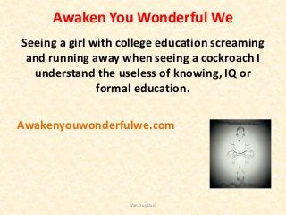 Awaken You Wonderful We
Seeing a girl with college education screaming
and running away when seeing a cockroach I
understand the useless of knowing, IQ or
formal education.
Awakenyouwonderfulwe.com
Van Duy Dao
 