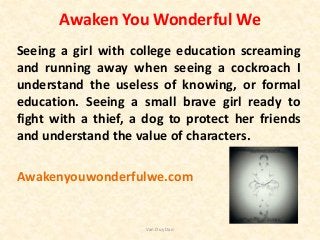 Awaken You Wonderful We
Seeing a girl with college education screaming
and running away when seeing a cockroach I
understand the useless of knowing, or formal
education. Seeing a small brave girl ready to
fight with a thief, a dog to protect her friends
and understand the value of characters.
Awakenyouwonderfulwe.com
Van Duy Dao
 