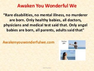 Awaken You Wonderful We
“Rare disabilities, no mental illness, no murderer
are born. Only healthy babies, all doctors,
physicians and medical test said that. Only angel
babies are born, all parents, adults said that"
Awakenyouwonderfulwe.com
Van Duy Dao
 