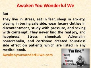 Awaken You Wonderful We
But
They live in stress, eat in fear, sleep in anxiety,
playing in boring safe side, wear luxury clothes in
discontentment, study with pressure, and sexing
with contempt. They never find the real joy, and
happiness. Stress chemical: Adrenalin,
noradrenalin, and cortisone created countless
side effect on patients which are listed in any
medical book.
Awakenyouwonderfulwe.com
Van Duy Dao
 