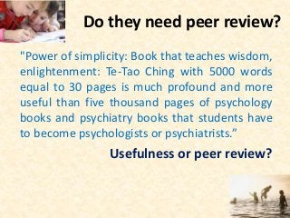 Do they need peer review?
"Power of simplicity: Book that teaches wisdom,
enlightenment: Te-Tao Ching with 5000 words
equal to 30 pages is much profound and more
useful than five thousand pages of psychology
books and psychiatry books that students have
to become psychologists or psychiatrists.”
Usefulness or peer review?
 
