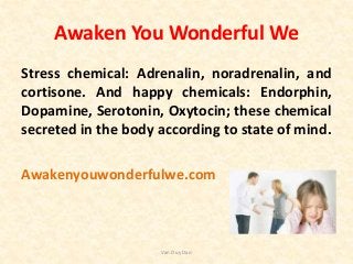 Awaken You Wonderful We
Stress chemical: Adrenalin, noradrenalin, and
cortisone. And happy chemicals: Endorphin,
Dopamine, Serotonin, Oxytocin; these chemical
secreted in the body according to state of mind.
Awakenyouwonderfulwe.com
Van Duy Dao
 