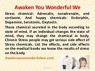 Awaken You Wonderful We
Stress chemical: Adrenalin, noradrenalin, and
cortisone. And happy chemicals: Endorphin,
Dopamine, Serotonin, Oxytocin.
These chemical secreted in the body according to
state of mind. If an individual changes the state of
mind, they may change the chemical in body.
Chronic Stress people may get serious side effect of
Stress chemicals. List the effects, and side effects
on the medical books we know the results of stress
on the body.
Awakenyouwonderfulwe.com
Van Duy Dao
 
