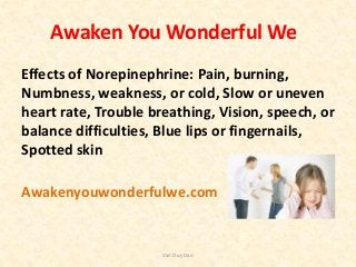 Awaken You Wonderful We
Effects of Norepinephrine: Pain, burning,
Numbness, weakness, or cold, Slow or uneven
heart rate, Trouble breathing, Vision, speech, or
balance difficulties, Blue lips or fingernails,
Spotted skin
Awakenyouwonderfulwe.com
Van Duy Dao
 