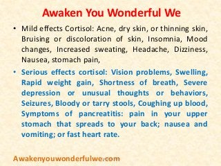 Awaken You Wonderful We
• Mild effects Cortisol: Acne, dry skin, or thinning skin,
Bruising or discoloration of skin, Insomnia, Mood
changes, Increased sweating, Headache, Dizziness,
Nausea, stomach pain,
• Serious effects cortisol: Vision problems, Swelling,
Rapid weight gain, Shortness of breath, Severe
depression or unusual thoughts or behaviors,
Seizures, Bloody or tarry stools, Coughing up blood,
Symptoms of pancreatitis: pain in your upper
stomach that spreads to your back; nausea and
vomiting; or fast heart rate.
Awakenyouwonderfulwe.comVan Duy Dao
 