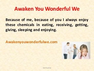 Awaken You Wonderful We
Because of me, because of you I always enjoy
these chemicals in eating, receiving, getting,
giving, sleeping and enjoying.
Awakenyouwonderfulwe.com
Van Duy Dao
 