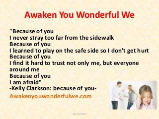 Awaken You Wonderful We
"Because of you
I never stray too far from the sidewalk
Because of you
I learned to play on the safe side so I don't get hurt
Because of you
I find it hard to trust not only me, but everyone
around me
Because of you
I am afraid"
-Kelly Clarkson: because of you-
Awakenyouwonderfulwe.com
Van Duy Dao
 